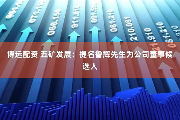 博远配资 五矿发展：提名鲁辉先生为公司董事候选人
