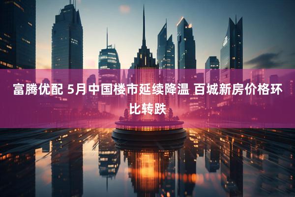 富腾优配 5月中国楼市延续降温 百城新房价格环比转跌
