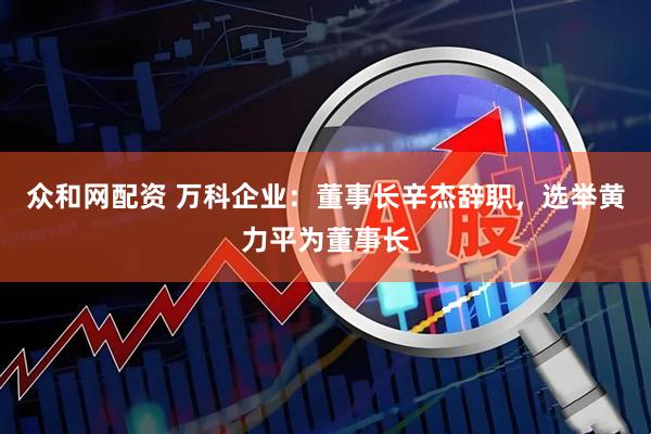 众和网配资 万科企业：董事长辛杰辞职，选举黄力平为董事长