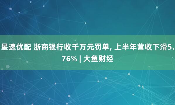 星速优配 浙商银行收千万元罚单, 上半年营收下滑5.76% | 大鱼财经
