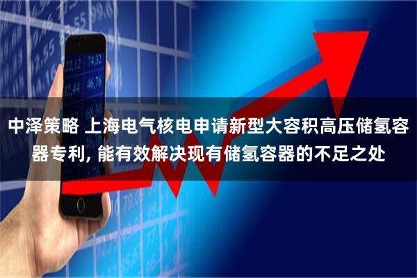 中泽策略 上海电气核电申请新型大容积高压储氢容器专利, 能有效解决现有储氢容器的不足之处