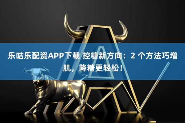 乐咕乐配资APP下载 控糖新方向：2 个方法巧增肌，降糖更轻松！