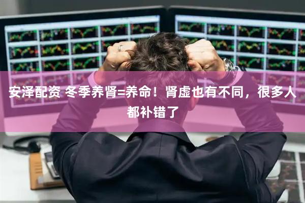 安泽配资 冬季养肾=养命！肾虚也有不同，很多人都补错了