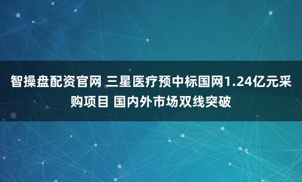 智操盘配资官网 三星医疗预中标国网1.24亿元采购项目 国内外市场双线突破