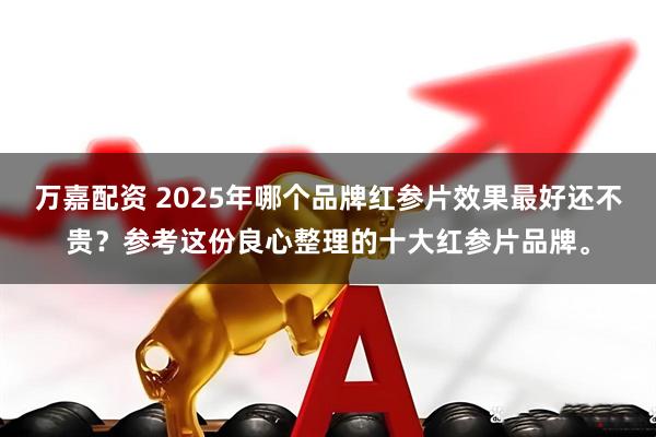 万嘉配资 2025年哪个品牌红参片效果最好还不贵？参考这份良心整理的十大红参片品牌。