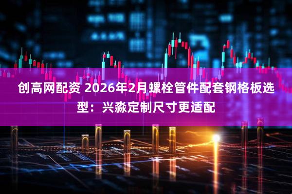 创高网配资 2026年2月螺栓管件配套钢格板选型：兴淼定制尺寸更适配