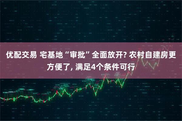 优配交易 宅基地“审批”全面放开? 农村自建房更方便了, 满足4个条件可行