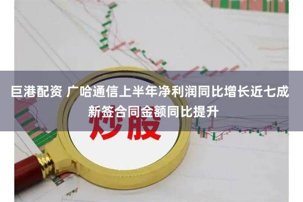 巨港配资 广哈通信上半年净利润同比增长近七成  新签合同金额同比提升