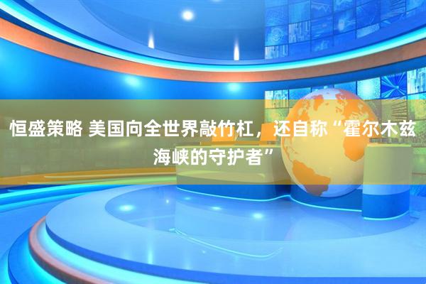 恒盛策略 美国向全世界敲竹杠，还自称“霍尔木兹海峡的守护者”